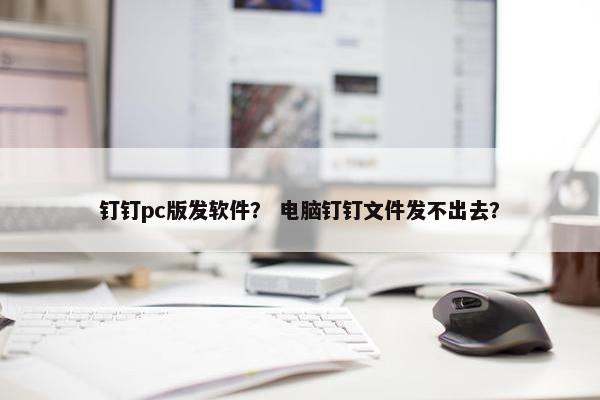 钉钉pc版发软件？ 电脑钉钉文件发不出去？