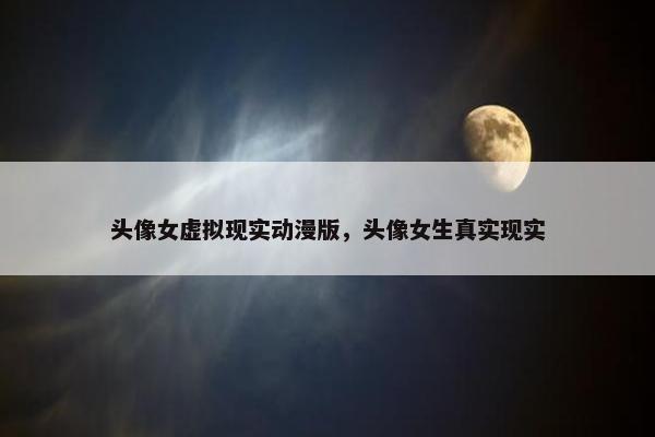 头像女虚拟现实动漫版，头像女生真实现实