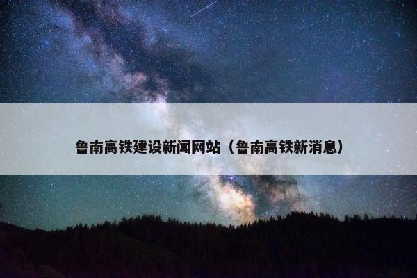 鲁南高铁建设新闻网站（鲁南高铁新消息）