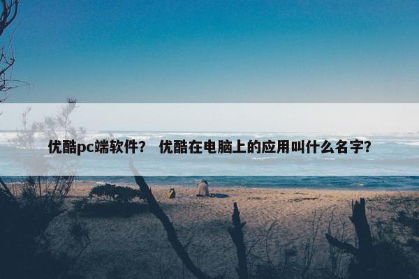 优酷pc端软件？ 优酷在电脑上的应用叫什么名字？