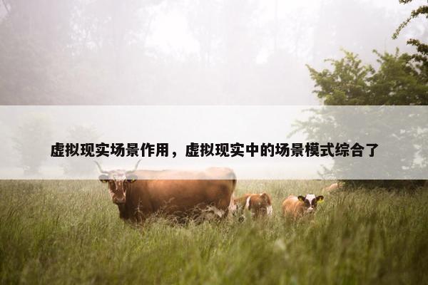 虚拟现实场景作用，虚拟现实中的场景模式综合了