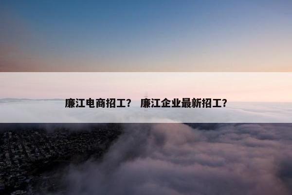 廉江电商招工？ 廉江企业最新招工？