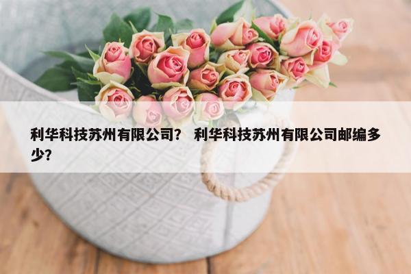 利华科技苏州有限公司？ 利华科技苏州有限公司邮编多少？
