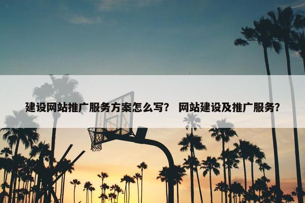 建设网站推广服务方案怎么写？ 网站建设及推广服务？