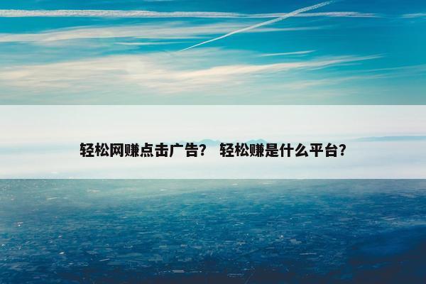 轻松网赚点击广告？ 轻松赚是什么平台？