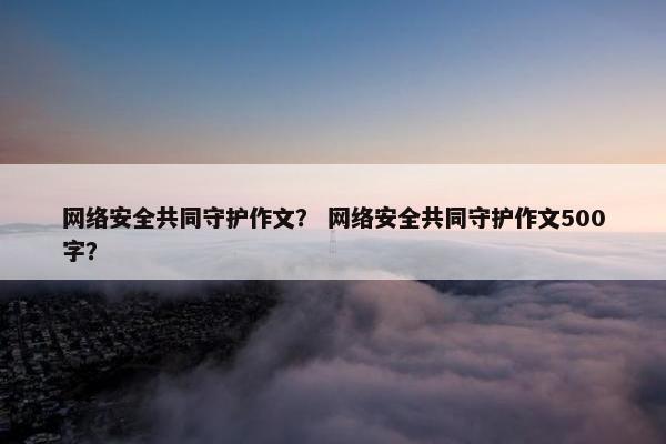 网络安全共同守护作文？ 网络安全共同守护作文500字？