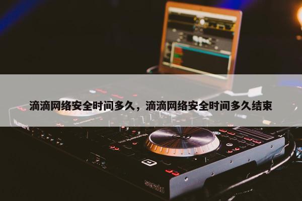 滴滴网络安全时间多久，滴滴网络安全时间多久结束