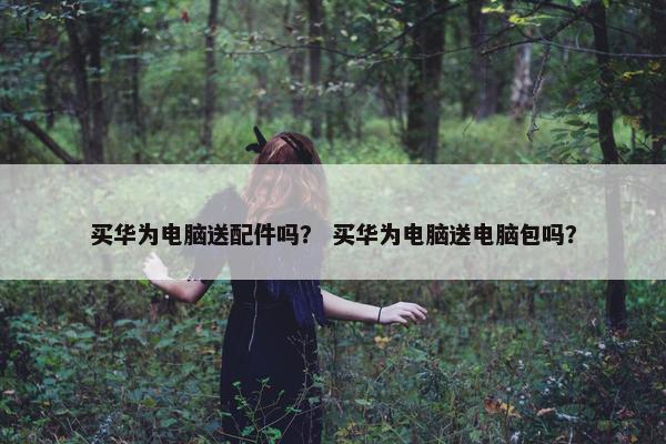 买华为电脑送配件吗？ 买华为电脑送电脑包吗？