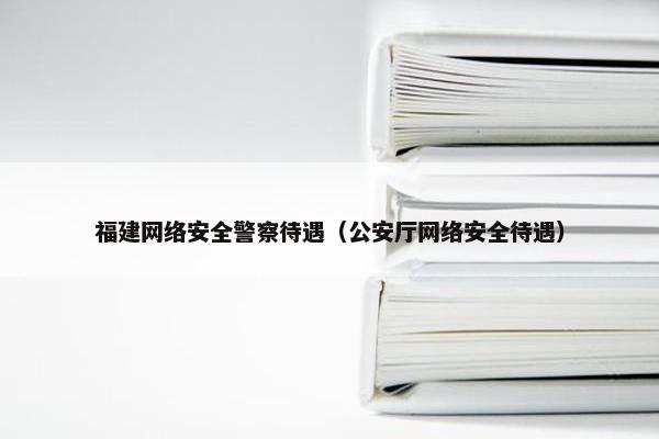 福建网络安全警察待遇（公安厅网络安全待遇）