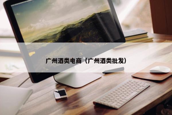 广州酒类电商（广州酒类批发）