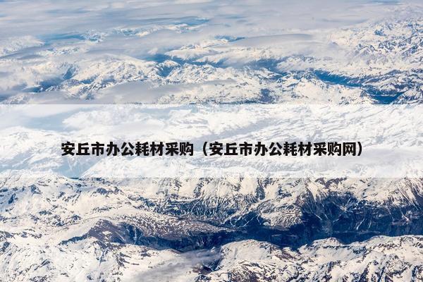安丘市办公耗材采购（安丘市办公耗材采购网）