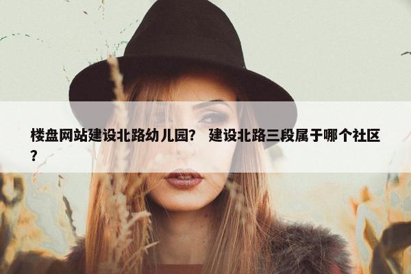 楼盘网站建设北路幼儿园？ 建设北路三段属于哪个社区？