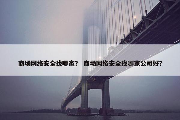 商场网络安全找哪家？ 商场网络安全找哪家公司好？