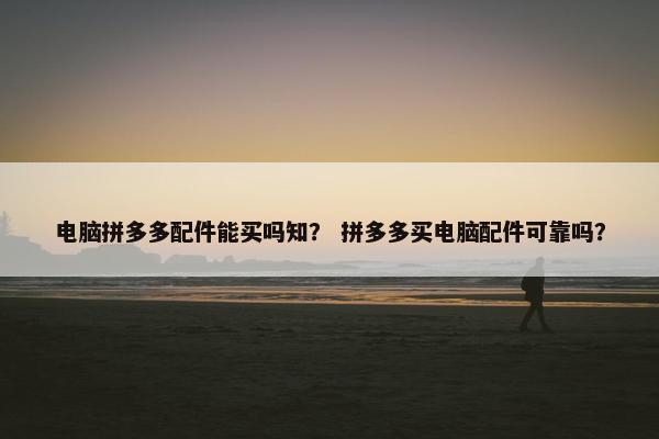 电脑拼多多配件能买吗知？ 拼多多买电脑配件可靠吗？