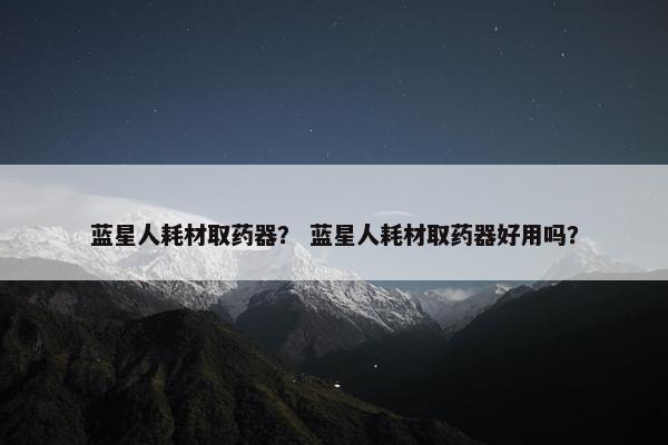 蓝星人耗材取药器？ 蓝星人耗材取药器好用吗？