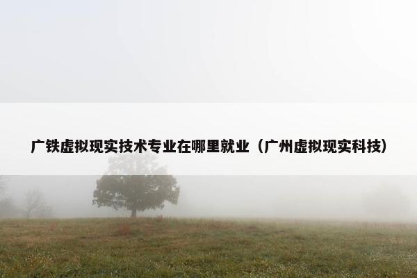 广铁虚拟现实技术专业在哪里就业（广州虚拟现实科技）