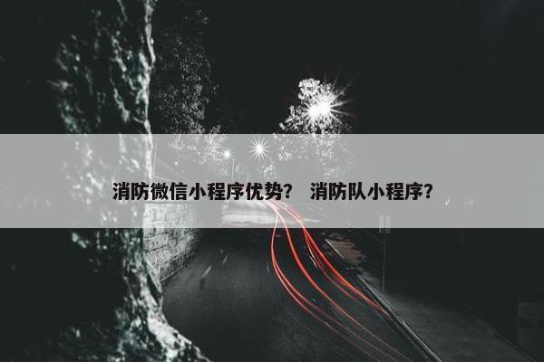 消防微信小程序优势？ 消防队小程序？