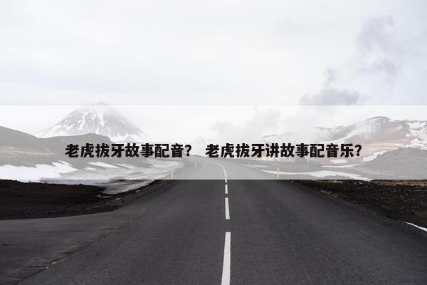 老虎拔牙故事配音？ 老虎拔牙讲故事配音乐？