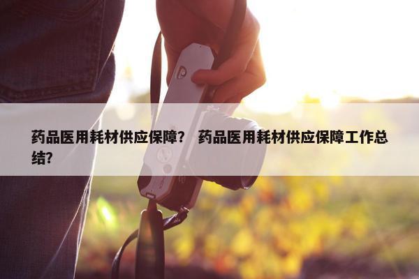 药品医用耗材供应保障？ 药品医用耗材供应保障工作总结？