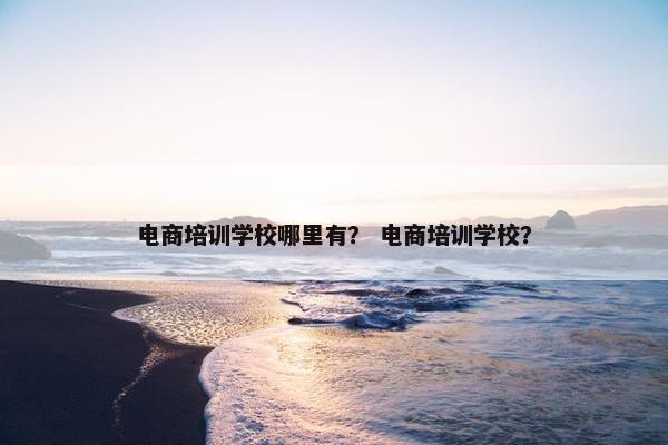 电商培训学校哪里有？ 电商培训学校？
