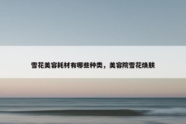 雪花美容耗材有哪些种类，美容院雪花焕肤