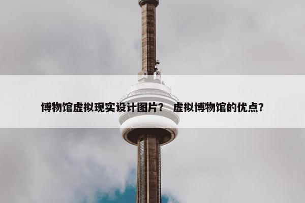 博物馆虚拟现实设计图片？ 虚拟博物馆的优点？