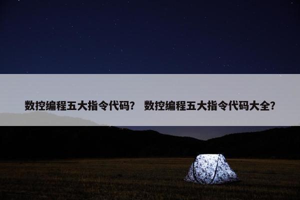 数控编程五大指令代码？ 数控编程五大指令代码大全？