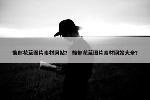 馥郁花草图片素材网站？ 馥郁花草图片素材网站大全？