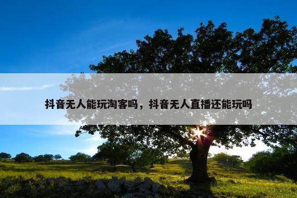 抖音无人能玩淘客吗，抖音无人直播还能玩吗