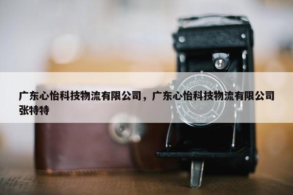 广东心怡科技物流有限公司，广东心怡科技物流有限公司张特特