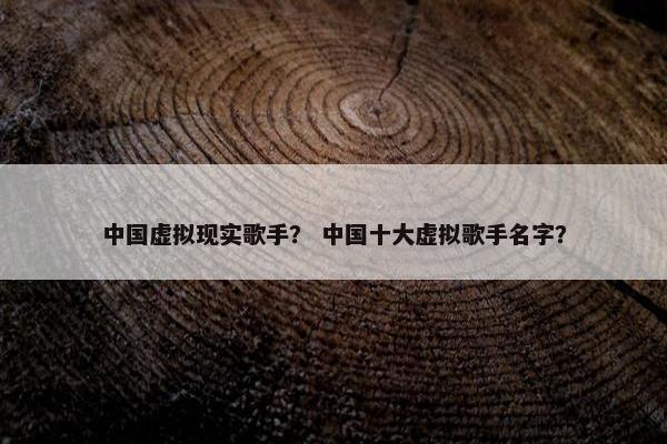 中国虚拟现实歌手？ 中国十大虚拟歌手名字？