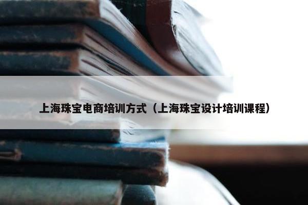 上海珠宝电商培训方式（上海珠宝设计培训课程）