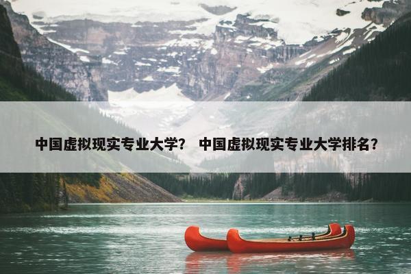中国虚拟现实专业大学？ 中国虚拟现实专业大学排名？