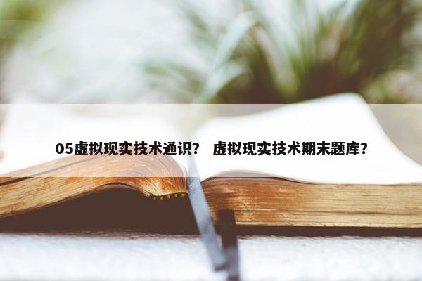 05虚拟现实技术通识？ 虚拟现实技术期末题库？