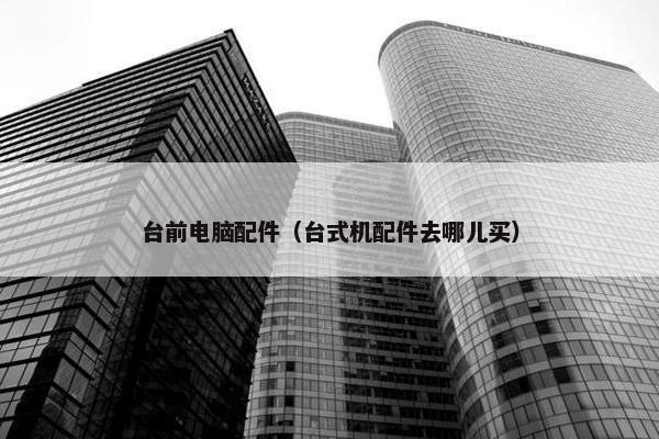 台前电脑配件（台式机配件去哪儿买）
