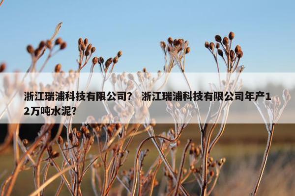 浙江瑞浦科技有限公司？ 浙江瑞浦科技有限公司年产12万吨水泥？
