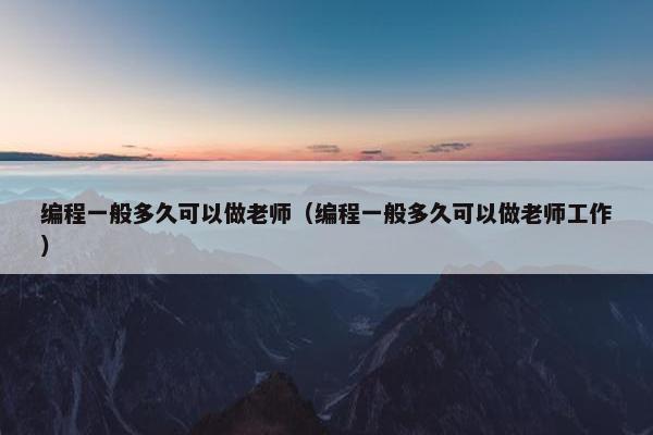 编程一般多久可以做老师（编程一般多久可以做老师工作）