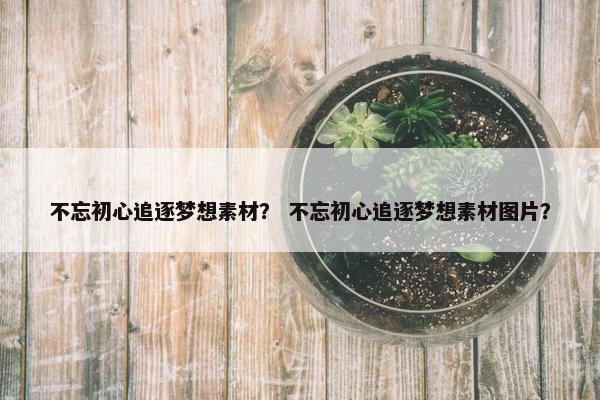 不忘初心追逐梦想素材？ 不忘初心追逐梦想素材图片？