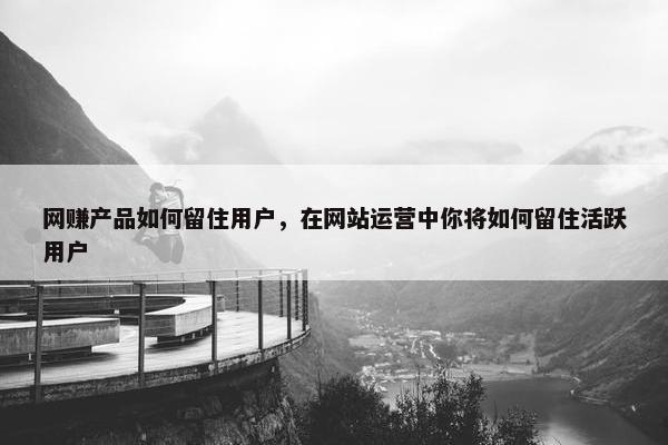 网赚产品如何留住用户，在网站运营中你将如何留住活跃用户