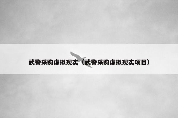 武警采购虚拟现实（武警采购虚拟现实项目）