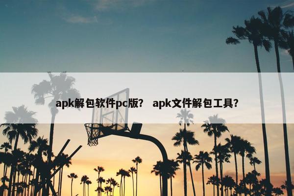 apk解包软件pc版？ apk文件解包工具？