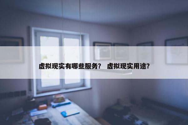 虚拟现实有哪些服务？ 虚拟现实用途？