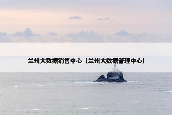 兰州大数据销售中心（兰州大数据管理中心）