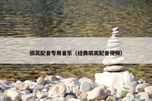 搞笑配音专用音乐（经典搞笑配音视频）