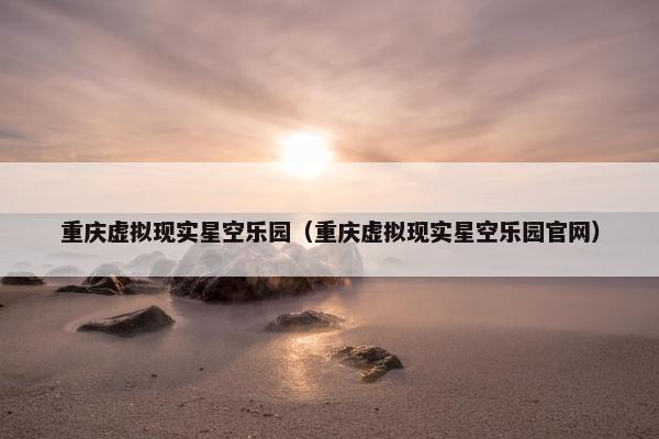 重庆虚拟现实星空乐园（重庆虚拟现实星空乐园官网）