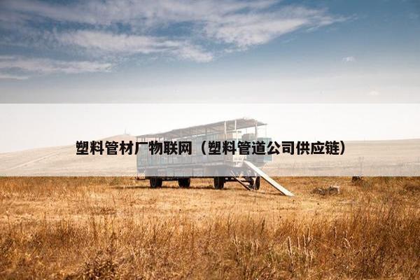塑料管材厂物联网（塑料管道公司供应链）