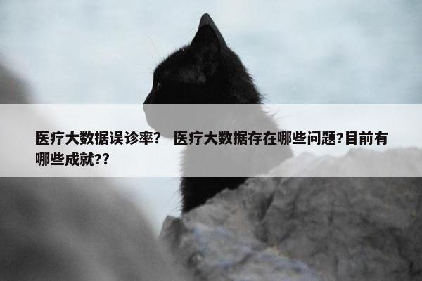 医疗大数据误诊率？ 医疗大数据存在哪些问题?目前有哪些成就?？