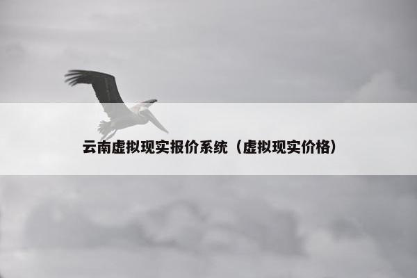 云南虚拟现实报价系统（虚拟现实价格）