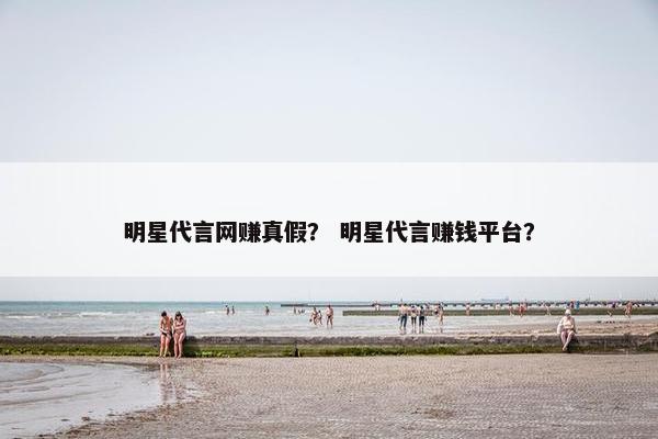 明星代言网赚真假？ 明星代言赚钱平台？
