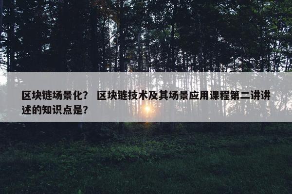 区块链场景化？ 区块链技术及其场景应用课程第二讲讲述的知识点是？